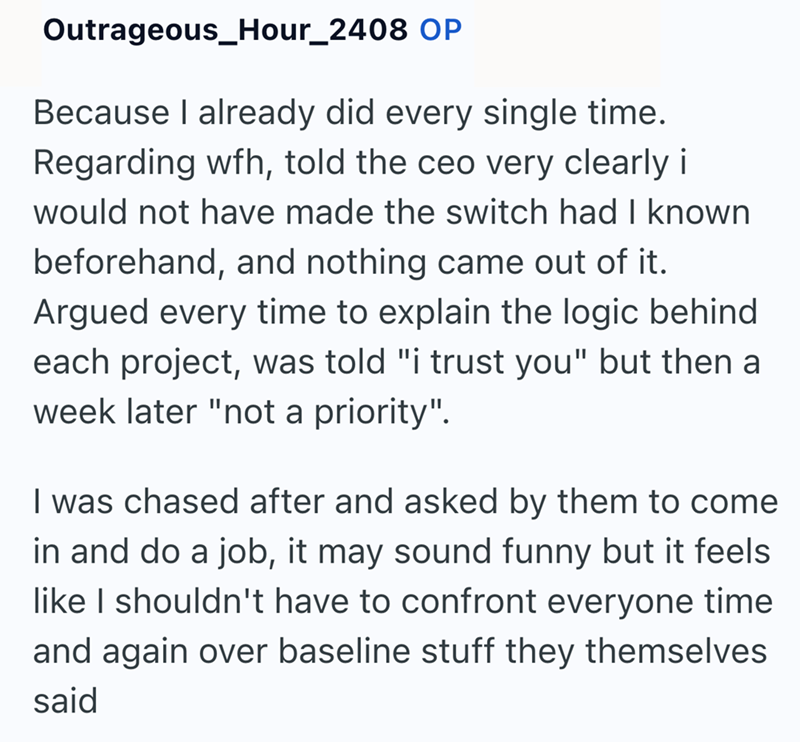 Outrageous_Hour_2408 OP Because I already did every single time. Regarding wfh, told the ceo very clearly i would not have made the switch had I known beforehand, and nothing came out of it. Argued every time to explain the logic behind each project, was told "i trust you" but then a week later "not a priority". I was chased after and asked by them to come in and do a job, it may sound funny but it feels like I shouldn't have to confront everyone time and again over baseline stuff they themselve