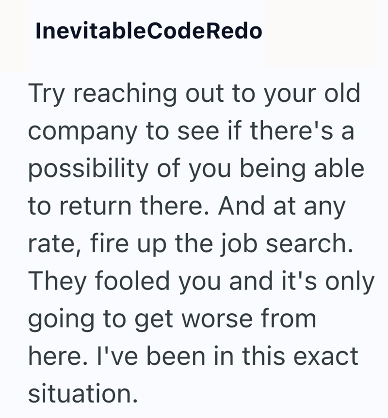 InevitableCodeRedo Try reaching out to your old company to see if there's a possibility of you being able to return there. And at any rate, fire up the job search. They fooled you and it's only going to get worse from here. I've been in this exact situation.