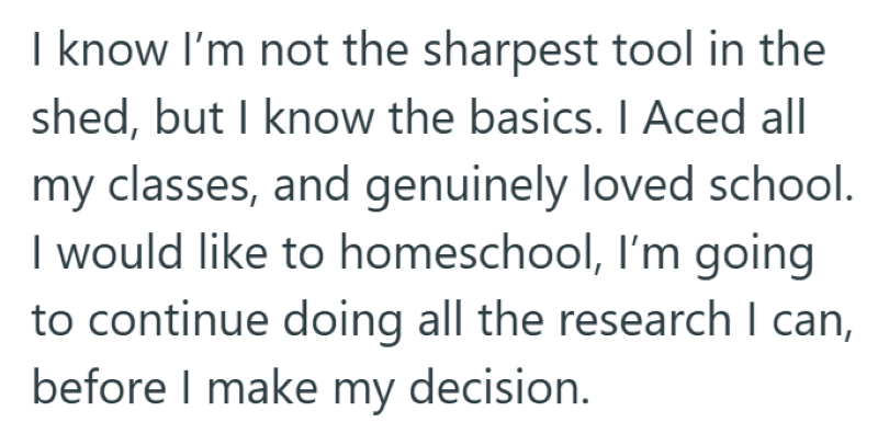 I know I'm not the sharpest tool in the shed, but I know the basics. I Aced all my classes, and genuinely loved school. I would like to homeschool, I'm going to continue doing all the research I can, before I make my decision.