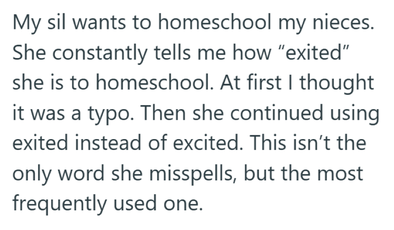 My sil wants to homeschool my nieces. She constantly tells me how "exited" she is to homeschool. At first I thought it was a typo. Then she continued using exited instead of excited. This isn't the only word she misspells, but the most frequently used one.