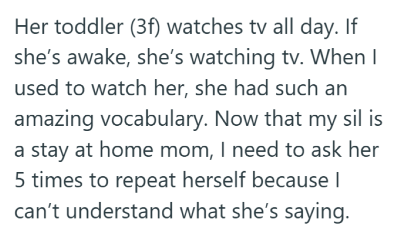 Her toddler (3f) watches tv all day. If she's awake, she's watching tv. When I used to watch her, she had such an amazing vocabulary. Now that my sil is a stay at home mom, I need to ask her 5 times to repeat herself because I can't understand what she's saying.