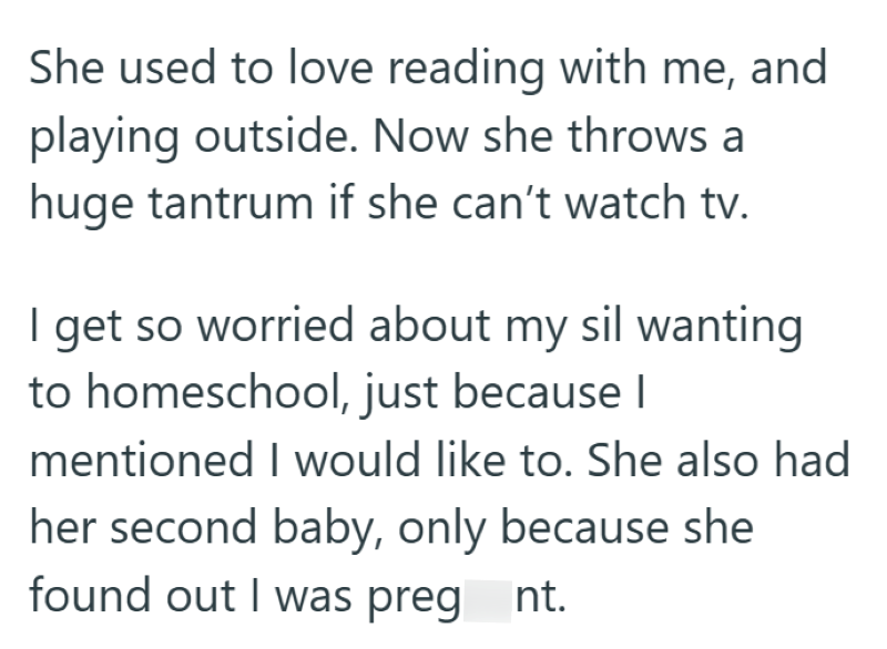 She used to love reading with me, and playing outside. Now she throws a huge tantrum if she can't watch tv. I get so worried about my sil wanting to homeschool, just because I mentioned I would like to. She also had her second baby, only because she found out I was preg nt.