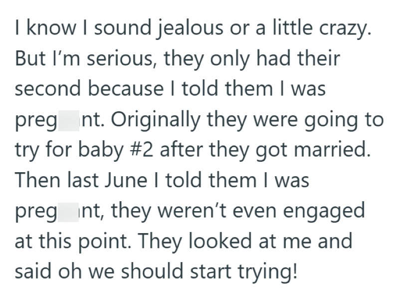 I know I sound jealous or a little crazy. But I'm serious, they only had their second because I told them I was preg nt. Originally they were going to try for baby #2 after they got married. Then last June I told them I was preg int, they weren't even engaged at this point. They looked at me and said oh we should start trying!