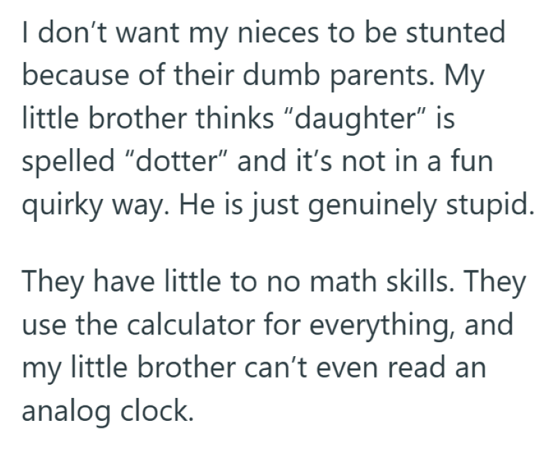 I don't want my nieces to be stunted because of their dumb parents. My little brother thinks "daughter" is spelled "dotter" and it's not in a fun quirky way. He is just genuinely stupid. They have little to no math skills. They use the calculator for everything, and my little brother can't even read an analog clock.