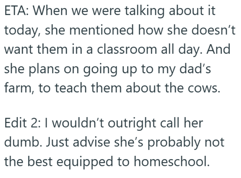 ETA: When we were talking about it today, she mentioned how she doesn't want them in a classroom all day. And she plans on going up to my dad's farm, to teach them about the cows. Edit 2: I wouldn't outright call her dumb. Just advise she's probably not the best equipped to homeschool.