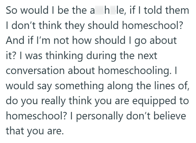 So would I be the a hle, if I told them I don't think they should homeschool? And if I'm not how should I go about it? I was thinking during the next conversation about homeschooling. I would say something along the lines of, do you really think you are equipped to homeschool? I personally don't believe that you are.