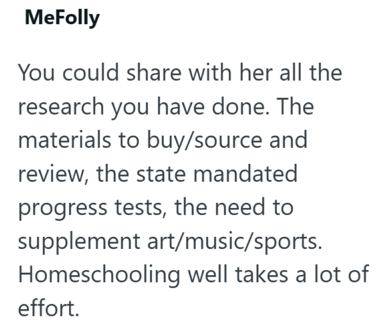 MeFolly You could share with her all the research you have done. The materials to buy/source and review, the state mandated progress tests, the need to supplement art/music/sports. Homeschooling well takes a lot of effort.