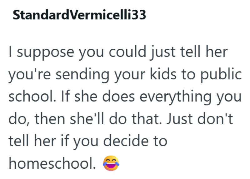 Standard Vermicelli33 I suppose you could just tell her you're sending your kids to public school. If she does everything you do, then she'll do that. Just don't tell her if you decide to homeschool.
