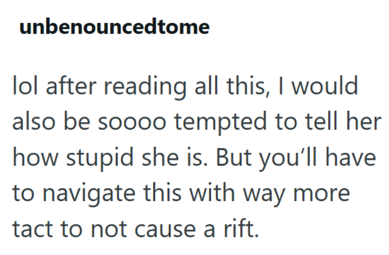 unbenouncedtome lol after reading all this, I would also be soooo tempted to tell her how stupid she is. But you'll have to navigate this with way more tact to not cause a rift.