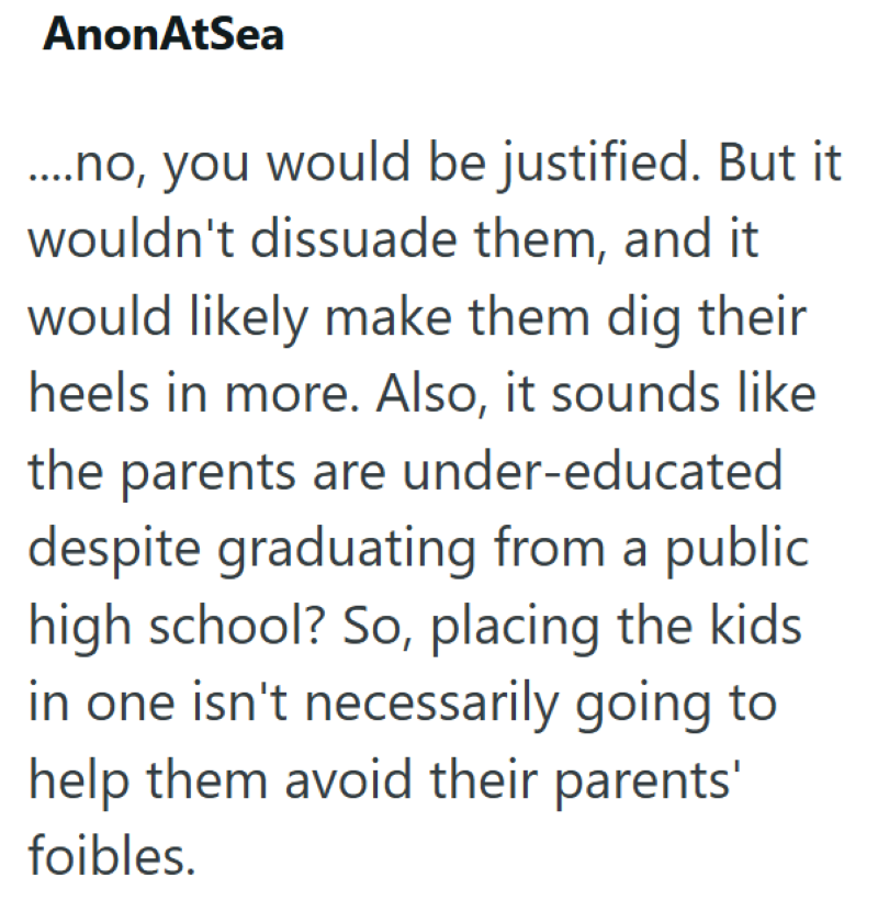 AnonAtSea ....no, you would be justified. But it wouldn't dissuade them, and it would likely make them dig their heels in more. Also, it sounds like the parents are under-educated despite graduating from a public high school? So, placing the kids in one isn't necessarily going to help them avoid their parents' foibles.