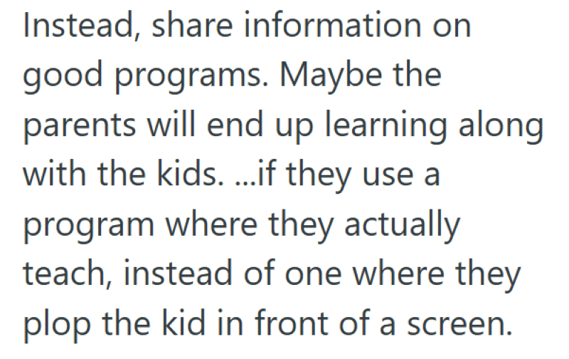 Instead, share information on good programs. Maybe the parents will end up learning along with the kids. ...if they use a program where they actually teach, instead of one where they plop the kid in front of a screen.