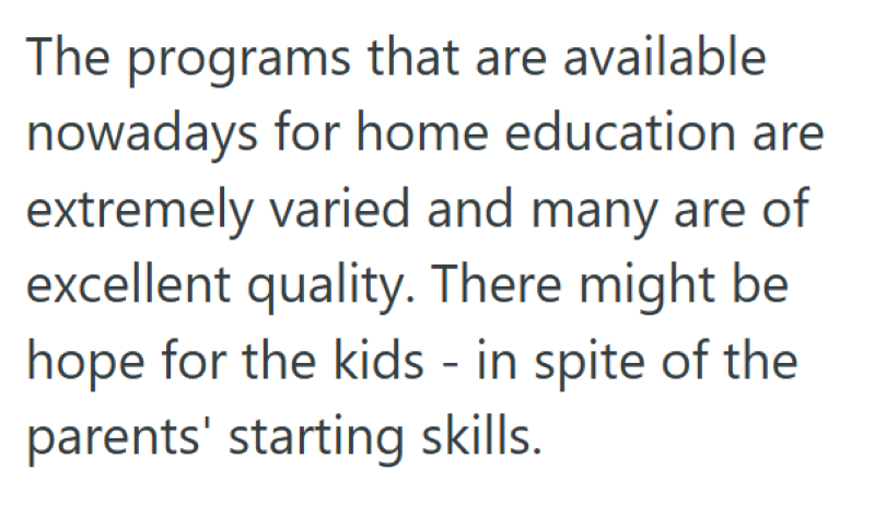 The programs that are available nowadays for home education are extremely varied and many are of excellent quality. There might be hope for the kids - in spite of the parents' starting skills.