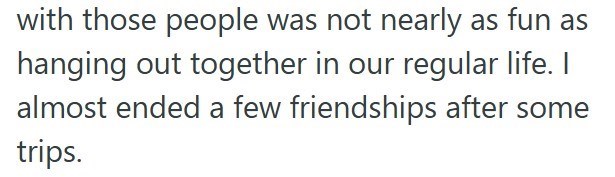 with those people was not nearly as fun as hanging out together in our regular life. I almost ended a few friendships after some trips.
