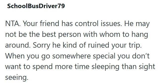 SchoolBusDriver79 NTA. Your friend has control issues. He may not be the best person with whom to hang around. Sorry he kind of ruined your trip. When you go somewhere special you don't want to spend more time sleeping than sight seeing.