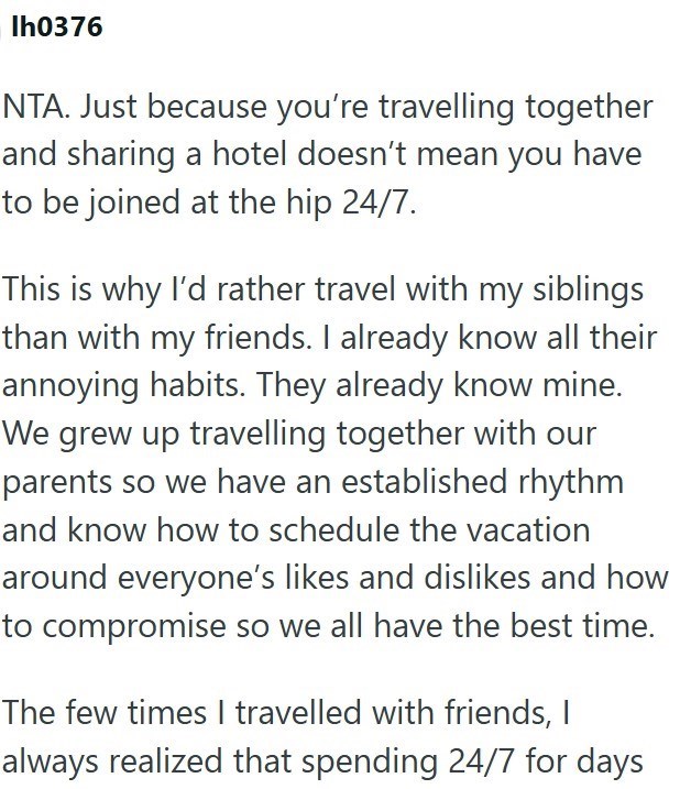 Ih0376 NTA. Just because you're travelling together and sharing a hotel doesn't mean you have to be joined at the hip 24/7. This is why I'd rather travel with my siblings than with my friends. I already know all their annoying habits. They already know mine. We grew up travelling together with our parents so we have an established rhythm and know how to schedule the vacation around everyone's likes and dislikes and how to compromise so we all have the best time. The few times I travelled with fr