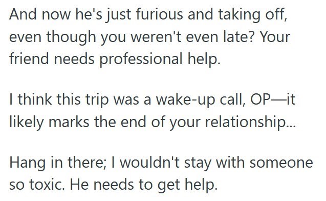 And now he's just furious and taking off, even though you weren't even late? Your friend needs professional help. I think this trip was a wake-up call, OP―it likely marks the end of your relationship... Hang in there; I wouldn't stay with someone so toxic. He needs to get help.