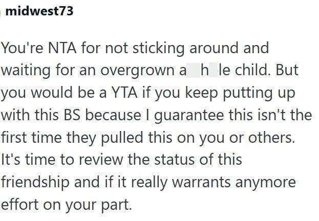 midwest73 You're NTA for not sticking around and waiting for an overgrown a h le child. But you would be a YTA if you keep putting up with this BS because I guarantee this isn't the first time they pulled this on you or others. It's time to review the status of this friendship and if it really warrants anymore effort on your part.