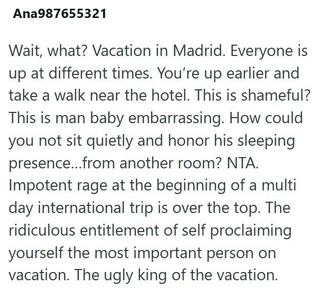 Ana987655321 Wait, what? Vacation in Madrid. Everyone is up at different times. You're up earlier and take a walk near the hotel. This is shameful? This is man baby embarrassing. How could you not sit quietly and honor his sleeping presence...from another room? NTA. Impotent rage at the beginning of a multi day international trip is over the top. The ridiculous entitlement of self proclaiming yourself the most important person on vacation. The ugly king of the vacation.