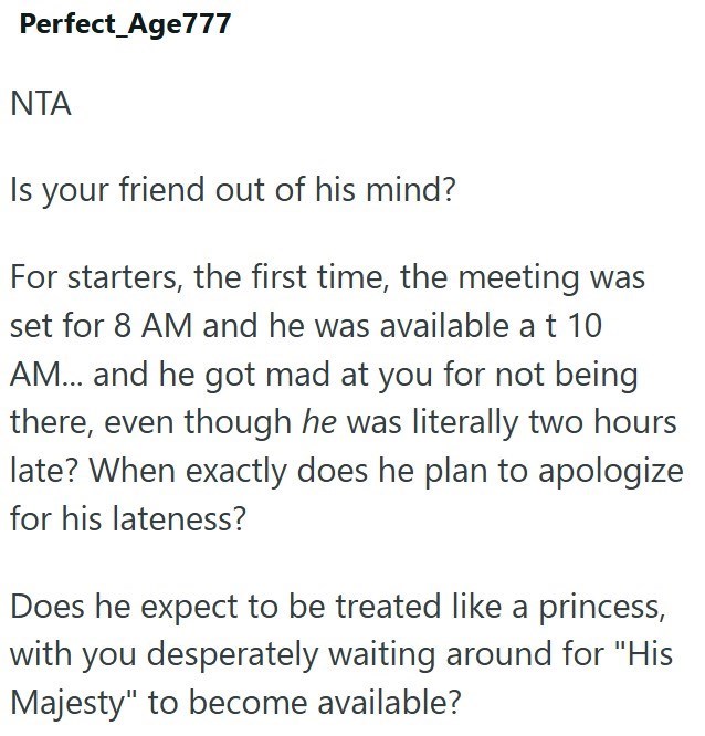 Perfect Age777 NTA Is your friend out of his mind? For starters, the first time, the meeting was set for 8 AM and he was available at 10 AM... and he got mad at you for not being there, even though he was literally two hours late? When exactly does he plan to apologize for his lateness? Does he expect to be treated like a princess, with you desperately waiting around for "His Majesty" to become available?