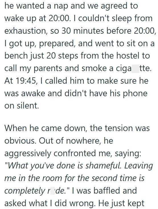 he wanted a nap and we agreed to wake up at 20:00. I couldn't sleep from exhaustion, so 30 minutes before 20:00, I got up, prepared, and went to sit on a bench just 20 steps from the hostel to call my parents and smoke a ciga tte. At 19:45, I called him to make sure he was awake and didn't have his phone on silent. When he came down, the tension was obvious. Out of nowhere, he aggressively confronted me, saying: "What you've done is shameful. Leaving me in the room for the second time is complet