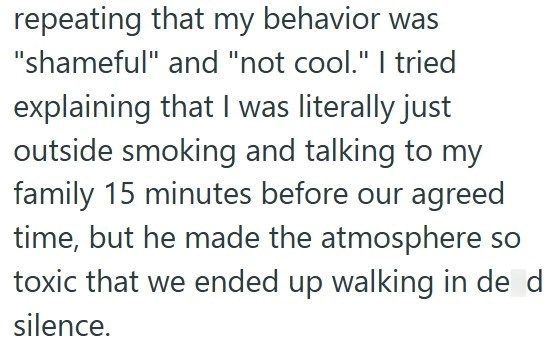 repeating that my behavior was "shameful" and "not cool." I tried explaining that I was literally just outside smoking and talking to my family 15 minutes before our agreed time, but he made the atmosphere so toxic that we ended up walking in de d silence.
