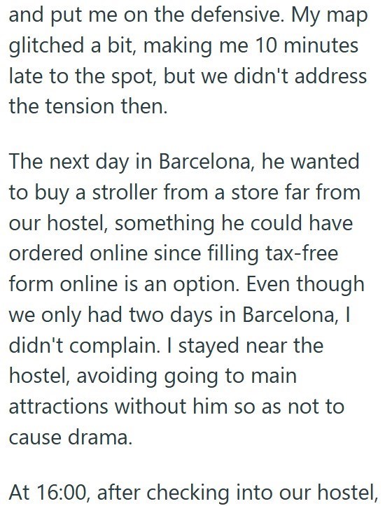 and put me on the defensive. My map glitched a bit, making me 10 minutes late to the spot, but we didn't address the tension then. The next day in Barcelona, he wanted to buy a stroller from a store far from our hostel, something he could have ordered online since filling tax-free form online is an option. Even though we only had two days in Barcelona, I didn't complain. I stayed near the hostel, avoiding going to main attractions without him so as not to cause drama. At 16:00, after checking in