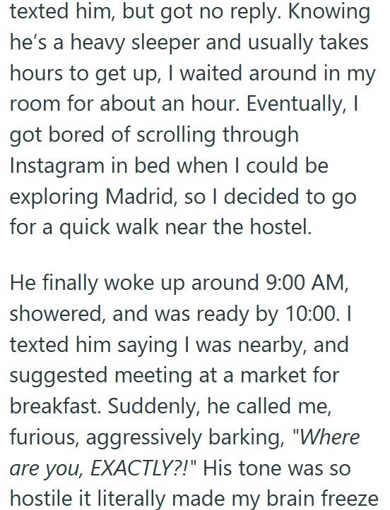 texted him, but got no reply. Knowing he's a heavy sleeper and usually takes hours to get up, I waited around in my room for about an hour. Eventually, I got bored of scrolling through Instagram in bed when I could be exploring Madrid, so I decided to go for a quick walk near the hostel. He finally woke up around 9:00 AM, showered, and was ready by 10:00. I texted him saying I was nearby, and suggested meeting at a market for breakfast. Suddenly, he called me, furious, aggressively barking, "Whe