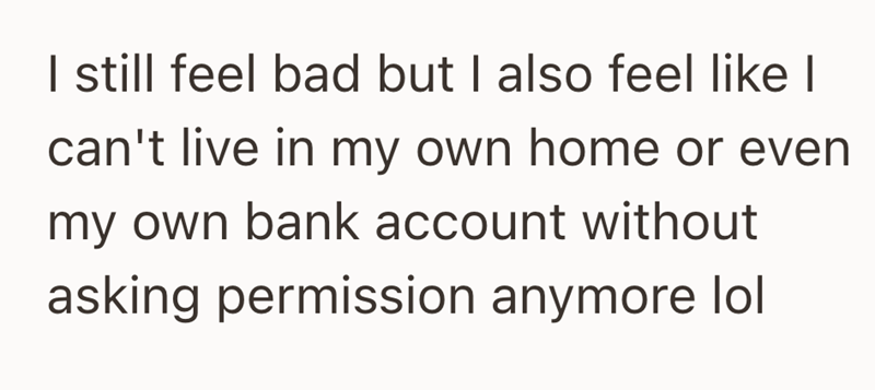 I still feel bad but I also feel like I can't live in my own home or even my own bank account without asking permission anymore lol