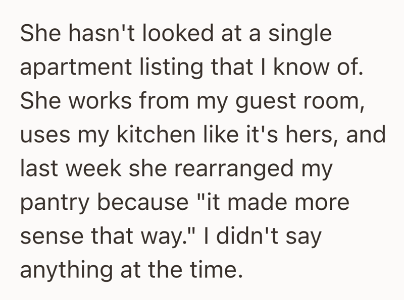 She hasn't looked at a single apartment listing that I know of. She works from my guest room, uses my kitchen like it's hers, and last week she rearranged my pantry because "it made more sense that way." I didn't say anything at the time.