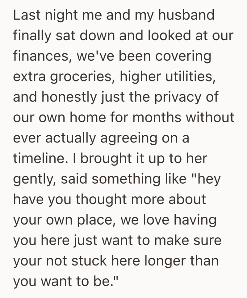 Last night me and my husband finally sat down and looked at our finances, we've been covering extra groceries, higher utilities, and honestly just the privacy of our own home for months without ever actually agreeing on a timeline. I brought it up to her gently, said something like "hey have you thought more about your own place, we love having you here just want to make sure your not stuck here longer than you want to be."