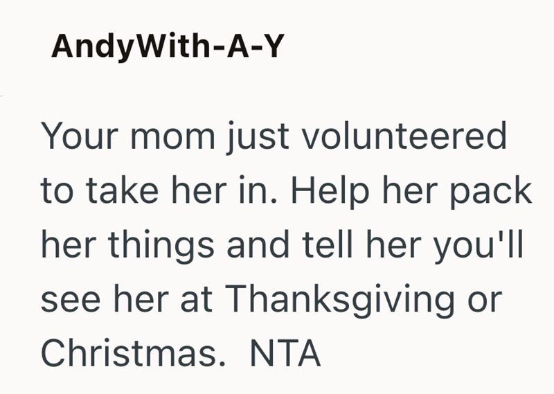 AndyWith-A-Y Your mom just volunteered to take her in. Help her pack her things and tell her you'll see her at Thanksgiving or Christmas. NTA
