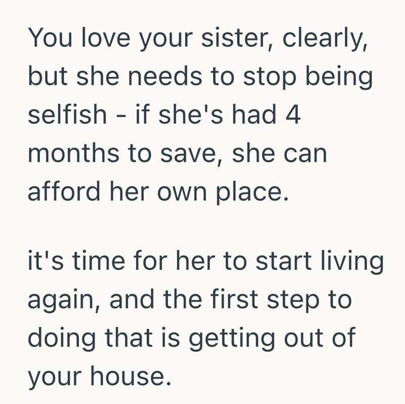 You love your sister, clearly, but she needs to stop being selfish - if she's had 4 months to save, she can afford her own place. it's time for her to start living again, and the first step to doing that is getting out of your house.