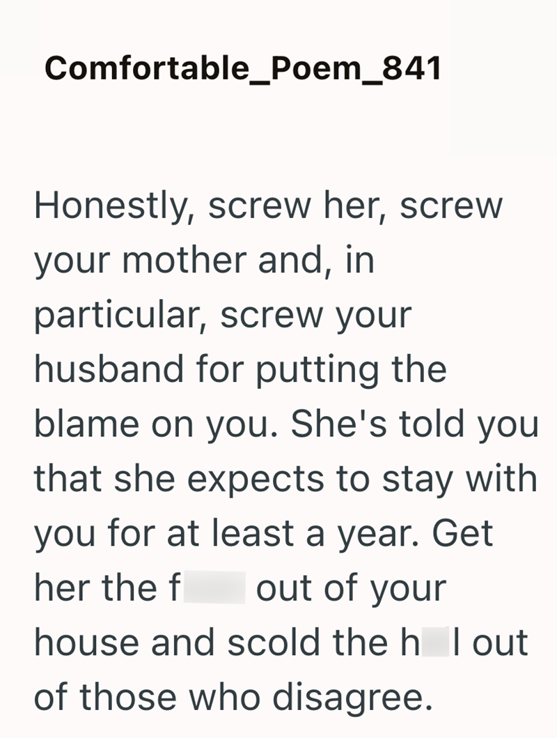 Comfortable_Poem_841 Honestly, screw her, screw your mother and, in particular, screw your husband for putting the blame on you. She's told you that she expects to stay with you for at least a year. Get her the f out of your house and scold the h lout of those who disagree.