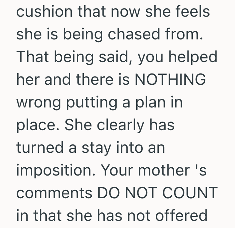 cushion that now she feels she is being chased from. That being said, you helped her and there is NOTHING wrong putting a plan in place. She clearly has turned a stay into an imposition. Your mother's comments DO NOT COUNT in that she has not offered