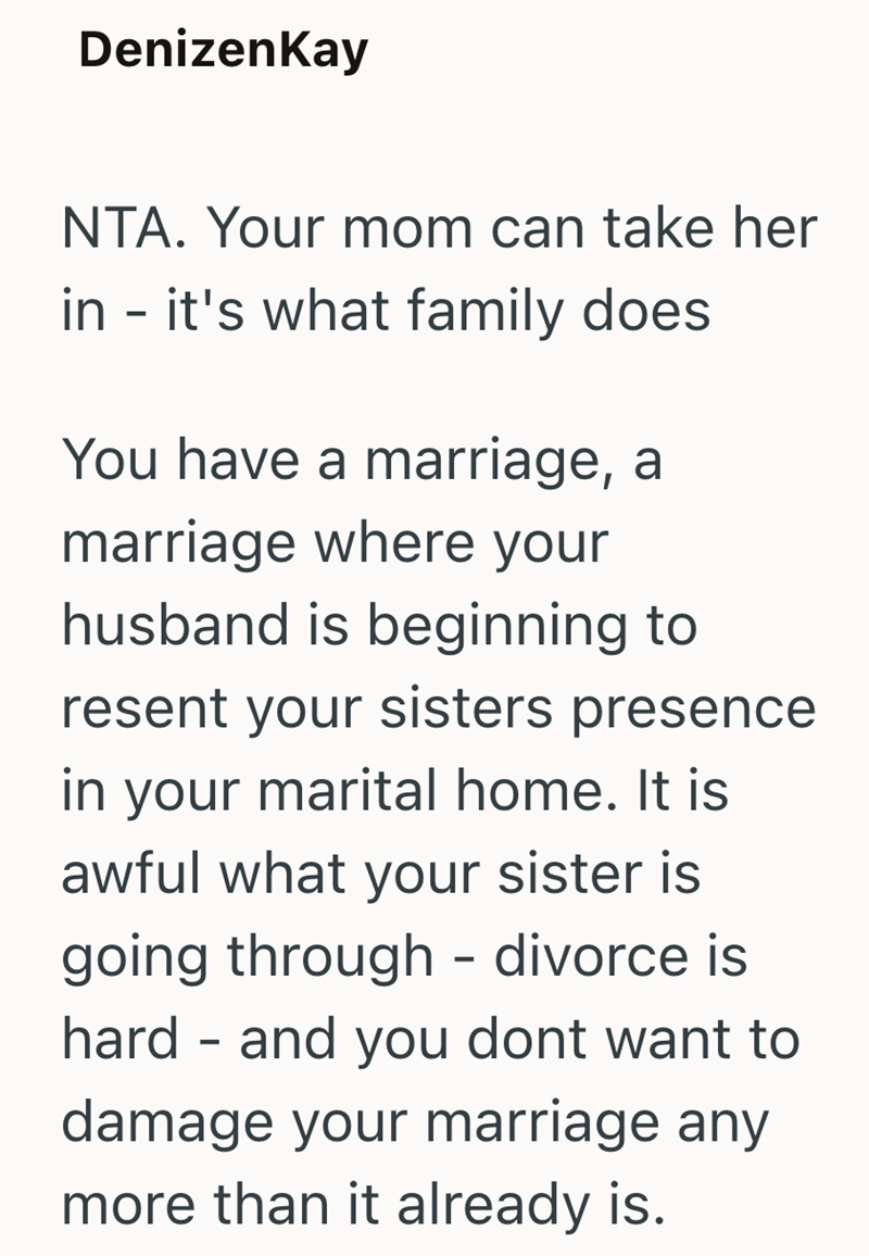 DenizenKay NTA. Your mom can take her in - it's what family does You have a marriage, a marriage where your husband is beginning to resent your sisters presence in your marital home. It is awful what your sister is going through - divorce is hard and you dont want to damage your marriage any more than it already is.