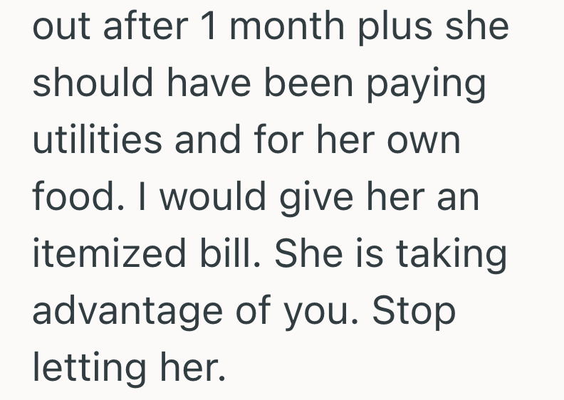 out after 1 month plus she should have been paying utilities and for her own food. I would give her an itemized bill. She is taking advantage of you. Stop letting her.
