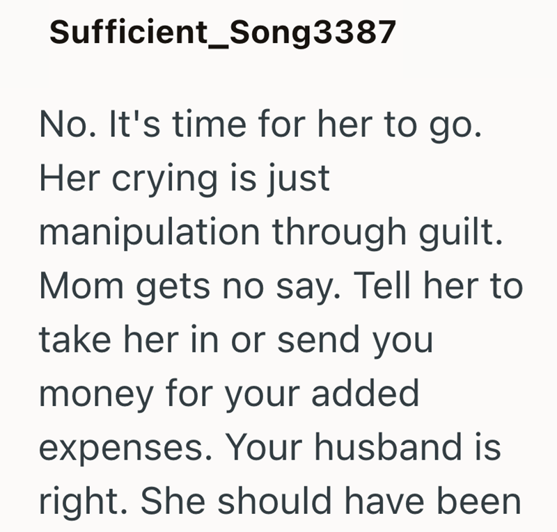 Sufficient_Song3387 No. It's time for her to go. Her crying is just manipulation through guilt. Mom gets no say. Tell her to take her in or send you money for your added expenses. Your husband is right. She should have been