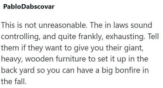 Pablo Dabscovar This is not unreasonable. The in laws sound controlling, and quite frankly, exhausting. Tell them if they want to give you their giant, heavy, wooden furniture to set it up in the back yard so you can have a big bonfire in the fall.
