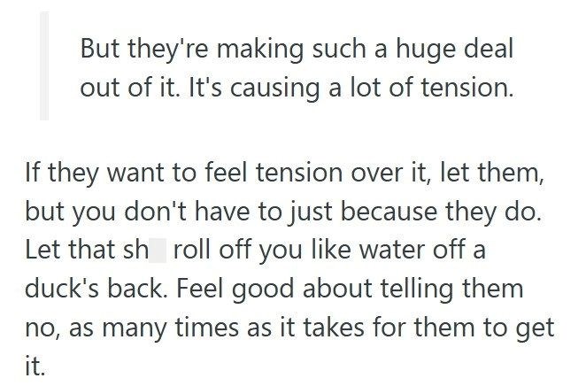But they're making such a huge deal out of it. It's causing a lot of tension. If they want to feel tension over it, let them, but you don't have to just because they do. Let that sh roll off you like water off a duck's back. Feel good about telling them no, as many times as it takes for them to get it.