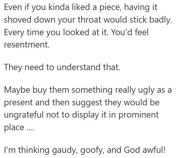 Even if you kinda liked a piece, having it shoved down your throat would stick badly. Every time you looked at it. You'd feel resentment. They need to understand that. Maybe buy them something really ugly as a present and then suggest they would be ungrateful not to display it in prominent place.... I'm thinking gaudy, goofy, and God awful!