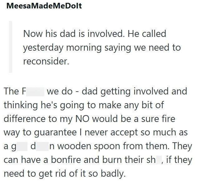 MeesaMadeMeDolt Now his dad is involved. He called yesterday morning saying we need to reconsider. The F we do dad getting involved and - thinking he's going to make any bit of difference to my NO would be a sure fire way to guarantee I never accept so much as ag d n wooden spoon from them. They can have a bonfire and burn their sh, if they need to get rid of it so badly.