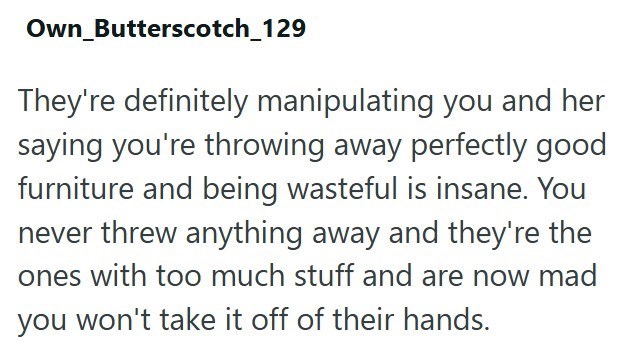 Own_Butterscotch_129 They're definitely manipulating you and her saying you're throwing away perfectly good furniture and being wasteful is insane. You never threw anything away and they're the ones with too much stuff and are now mad you won't take it off of their hands.