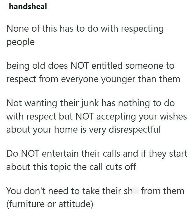 handsheal None of this has to do with respecting people being old does NOT entitled someone to respect from everyone younger than them Not wanting their junk has nothing to do with respect but NOT accepting your wishes about your home is very disrespectful Do NOT entertain their calls and if they start about this topic the call cuts off You don't need to take their sh from them (furniture or attitude)