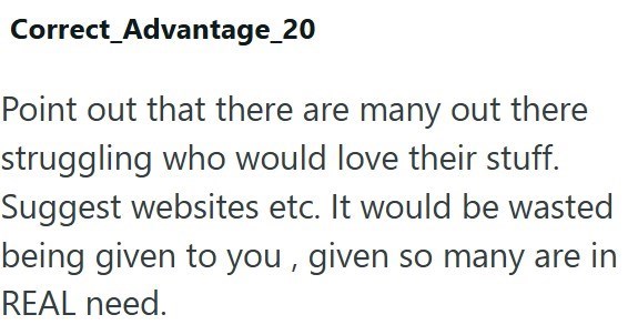 Correct_Advantage_20 Point out that there are many out there struggling who would love their stuff. Suggest websites etc. It would be wasted being given to you, given so many are in REAL need.