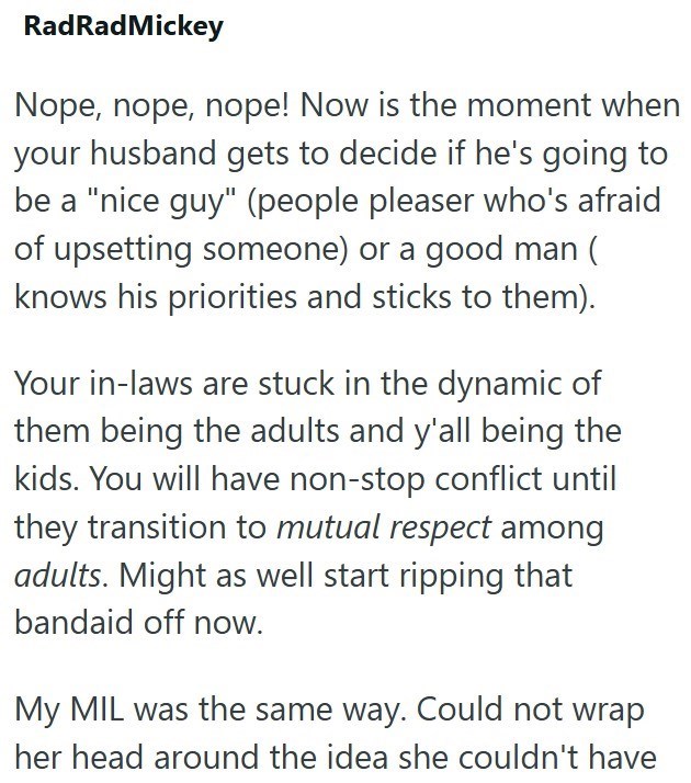 RadRadMickey Nope, nope, nope! Now is the moment when your husband gets to decide if he's going to be a "nice guy" (people pleaser who's afraid of upsetting someone) or a good man ( knows his priorities and sticks to them). Your in-laws are stuck in the dynamic of them being the adults and y'all being the kids. You will have non-stop conflict until they transition to mutual respect among adults. Might as well start ripping that bandaid off now. My MIL was the same way. Could not wrap her head ar