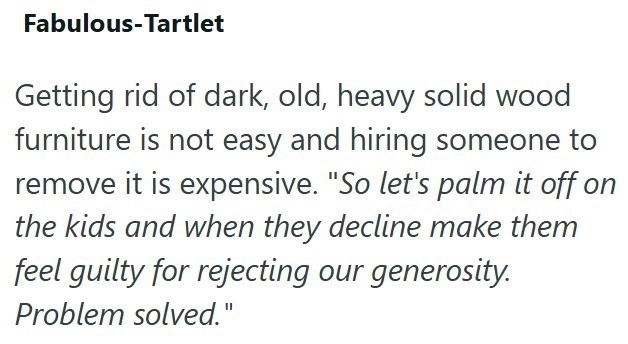 Fabulous-Tartlet Getting rid of dark, old, heavy solid wood furniture is not easy and hiring someone to remove it is expensive. "So let's palm it off on the kids and when they decline make them feel guilty for rejecting our generosity. Problem solved."