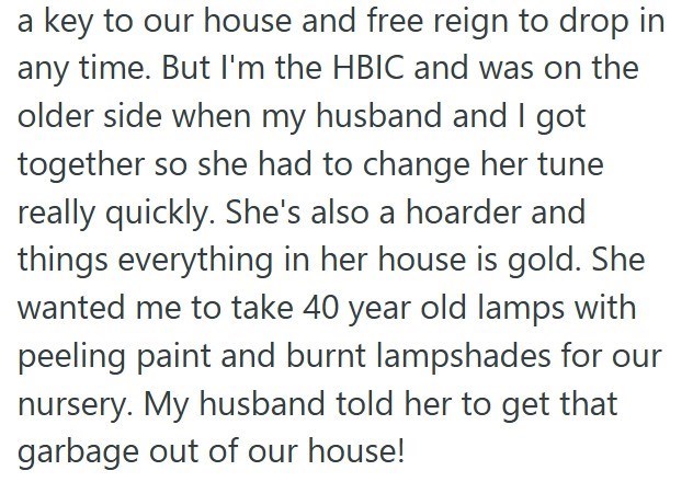 a key to our house and free reign to drop in any time. But I'm the HBIC and was on the older side when my husband and I got together so she had to change her tune really quickly. She's also a hoarder and things everything in her house is gold. She wanted me to take 40 year old lamps with peeling paint and burnt lampshades for our nursery. My husband told her to get that garbage out of our house!