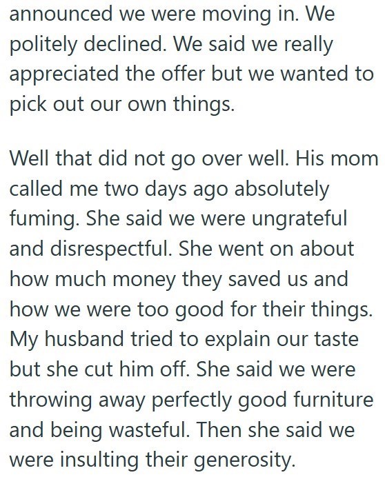 announced we were moving in. We politely declined. We said we really appreciated the offer but we wanted to pick out our own things. Well that did not go over well. His mom called me two days ago absolutely fuming. She said we were ungrateful and disrespectful. She went on about how much money they saved us and how we were too good for their things. My husband tried to explain our taste but she cut him off. She said we were throwing away perfectly good furniture and being wasteful. Then she said