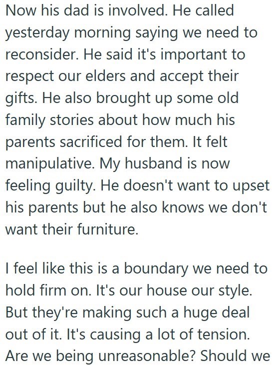 Now his dad is involved. He called yesterday morning saying we need to reconsider. He said it's important to respect our elders and accept their gifts. He also brought up some old family stories about how much his parents sacrificed for them. It felt manipulative. My husband is now feeling guilty. He doesn't want to upset his parents but he also knows we don't want their furniture. I feel like this is a boundary we need to hold firm on. It's our house our style. But they're making such a huge de