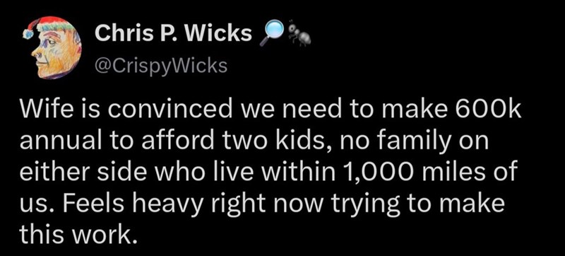 Chris P. Wicks @CrispyWicks Wife is convinced we need to make 600k annual to afford two kids, no family on either side who live within 1,000 miles of us. Feels heavy right now trying to make this work.